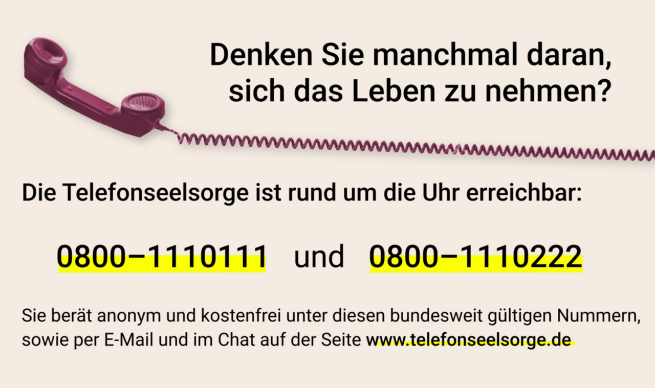 Denken Sie manchmal daran, sich das Leben zu nehmen? Die Telefonseelsorge ist rund um die Uhr erreichbar: 0800-1110111 und 0800-1110222. Sie berät anonym und kostenfrei unter diesen bundesweit gültigen Nummern sowie per E-Mail und im Chat auf der Seite www.telefonseelsorge.de